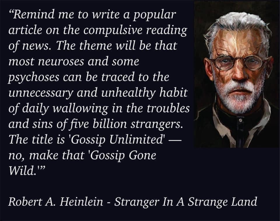 "Remind me to write a popular article on the compulsive reading of news. The theme will be that most neuroses and some psychoses can be traced to the unnecessary and unhealthy habit of daily wallowing in the troubles and sins of five billion strangers. The title is 'Gossip Unlimited' — no, make that 'Gossip Gone Wild.'"
—Robert A. Heinlein ("Stranger In A Strange Land")